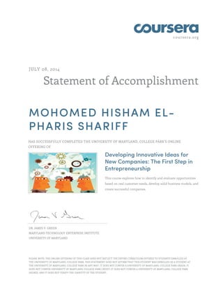 coursera.org 
JULY 08, 2014 
Statement of Accomplishment 
MOHOMED HISHAM EL-PHARIS 
SHARIFF 
HAS SUCCESSFULLY COMPLETED THE UNIVERSITY OF MARYLAND, COLLEGE PARK'S ONLINE 
OFFERING OF 
Developing Innovative Ideas for 
New Companies: The First Step in 
Entrepreneurship 
This course explores how to identify and evaluate opportunities 
based on real customer needs, develop solid business models, and 
create successful companies. 
DR. JAMES V. GREEN 
MARYLAND TECHNOLOGY ENTERPRISE INSTITUTE 
UNIVERSITY OF MARYLAND 
PLEASE NOTE: THE ONLINE OFFERING OF THIS CLASS DOES NOT REFLECT THE ENTIRE CURRICULUM OFFERED TO STUDENTS ENROLLED AT 
THE UNIVERSITY OF MARYLAND, COLLEGE PARK. THIS STATEMENT DOES NOT AFFIRM THAT THIS STUDENT WAS ENROLLED AS A STUDENT AT 
THE UNIVERSITY OF MARYLAND, COLLEGE PARK IN ANY WAY. IT DOES NOT CONFER A UNIVERSITY OF MARYLAND, COLLEGE PARK GRADE; IT 
DOES NOT CONFER UNIVERSITY OF MARYLAND, COLLEGE PARK CREDIT; IT DOES NOT CONFER A UNIVERSITY OF MARYLAND, COLLEGE PARK 
DEGREE; AND IT DOES NOT VERIFY THE IDENTITY OF THE STUDENT. 
