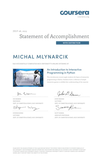 coursera.org
Statement of Accomplishment
WITH DISTINCTION
JULY 06, 2013
MICHAL MLYNARCIK
HAS SUCCESSFULLY COMPLETED RICE UNIVERSITY'S ONLINE OFFERING OF
An Introduction to Interactive
Programming in Python
This introductory course taught students the basics of interactive
programming in Python. Students built a collection of simple
interactive games to solidify their understanding of the material.
JOE WARREN
PROFESSOR
DEPT. OF COMPUTER SCIENCE, RICE UNIVERSITY
JOHN GREINER
LECTURER
DEPT. OF COMPUTER SCIENCE, RICE UNIVERSITY
STEPHEN WONG
LECTURER
DEPT. OF COMPUTER SCIENCE, RICE UNIVERSITY
SCOTT RIXNER
ASSOCIATE PROFESSOR
DEPT. OF COMPUTER SCIENCE, RICE UNIVERSITY
PLEASE NOTE: THE ONLINE OFFERING OF THIS CLASS DOES NOT REFLECT THE ENTIRE CURRICULUM OFFERED TO STUDENTS ENROLLED AT
RICE UNIVERSITY. THIS STATEMENT DOES NOT AFFIRM THAT THIS STUDENT WAS ENROLLED AS A STUDENT AT RICE UNIVERSITY IN ANY WAY.
IT DOES NOT CONFER A RICE UNIVERSITY GRADE; IT DOES NOT CONFER RICE UNIVERSITY CREDIT; IT DOES NOT CONFER A RICE UNIVERSITY
DEGREE; AND IT DOES NOT VERIFY THE IDENTITY OF THE STUDENT.
 