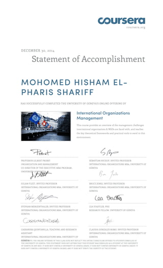 coursera.org
Statement of Accomplishment
DECEMBER 30, 2014
MOHOMED HISHAM EL-
PHARIS SHARIFF
HAS SUCCESSFULLY COMPLETED THE UNIVERSITY OF GENEVA'S ONLINE OFFERING OF
International Organizations
Management
This course provides an overview of the management challenges
international organizations & NGOs are faced with, and teaches
the key theoretical frameworks and practical tools to excel in this
environment.
PROFESSOR GILBERT PROBST
ORGANIZATION AND MANAGEMENT
CO-DIRECTOR OF THE EXECUTIVE-MBA PROGRAM ,
UNIVERSITY OF GENEVA
SEBASTIAN BUCKUP, INVITED PROFESSOR
INTERNATIONAL ORGANIZATIONS MBA, UNIVERSITY OF
GENEVA
JULIAN FLEET, INVITED PROFESSOR
INTERNATIONAL ORGANIZATIONS MBA, UNIVERSITY OF
GENEVA
BRUCE JENKS, INVITED PROFESSOR
INTERNATIONAL ORGANIZATIONS MBA, UNIVERSITY OF
GENEVA
STEPHAN MERGENTHALER, INVITED PROFESSOR
INTERNATIONAL ORGANIZATIONS MBA, UNIVERSITY OF
GENEVA
LEA STADTLER, PHD
RESEARCH FELLOW, UNIVERSITY OF GENEVA
CASSANDRA QUINTANILLA, TEACHING AND RESEARCH
ASSISTANT
INTERNATIONAL ORGANIZATIONS MBA, UNIVERSITY OF
GENEVA
CLAUDIA GONZALES ROMO, INVITED PROFESSOR
INTERNATIONAL ORGANIZATIONS MBA, UNIVERSITY OF
GENEVA
PLEASE NOTE: THE ONLINE OFFERING OF THIS CLASS DOES NOT REFLECT THE ENTIRE CURRICULUM OFFERED TO STUDENTS ENROLLED AT
THE UNIVERSITY OF GENEVA. THIS STATEMENT DOES NOT AFFIRM THAT THIS STUDENT WAS ENROLLED AS A STUDENT AT THE UNIVERSITY
OF GENEVA IN ANY WAY. IT DOES NOT CONFER A UNIVERSITY OF GENEVA GRADE; IT DOES NOT CONFER UNIVERSITY OF GENEVA CREDIT; IT
DOES NOT CONFER A UNIVERSITY OF GENEVA DEGREE; AND IT DOES NOT VERIFY THE IDENTITY OF THE STUDENT.
 