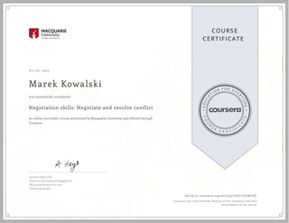 EDUCA
T
I ON F O R E V E
R
YONE
CO
U
R
S
E
C E R T I F
I
C
A
TE
COURS E
CE RT IFICAT E
Oct 26, 2020
Marek Kowalski
Negotiation skills: Negotiate and resolve conflict
an online non-credit course authorized by Macquarie University and offered through
Coursera
has successfully completed
Andrew Heys, PhD
Director, International Engagement
Macquarie Business School
Sydney, Australia
Verify at coursera.org/verify/JCHN77GSWZFQ
  Cour ser a has confir med the identity of this individual and their
par ticipation in the cour se.
 
