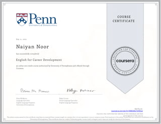Sep 11, 2021
Naiyan Noor
English for Career Development
an online non-credit course authorized by University of Pennsylvania and offered through
Coursera
has successfully completed
Brian McManus
Language Specialist
English Language Programs
University of Pennsylvania
Robyn Turner
Senior Language Specialist
English Language Programs
Verify at:
coursera.org/verify/JMBSBGT5FDG2
Cour ser a has confir med the identity of this individual and their
par ticipation in the cour se.
The online course named in this certi cate may draw on material from courses taught on-campus, but it is not equivalent to an on-campus course. Participation in this online course does not constitute enrollment at the
University of Pennsylvania. This certi cate does not confer a University grade, course credit or degree, and it does not verify the identity of the learner.
 