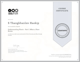 EDUCA
T
ION FOR EVE
R
YONE
CO
U
R
S
E
C E R T I F
I
C
A
TE
COURSE
CERTIFICATE
06/17/2018
S Thangkhanlen Haokip
Understanding Plants - Part I: What a Plant
Knows
an online non-credit course authorized by Tel Aviv University and offered through
Coursera
has successfully completed
Daniel A. Chamovitz, Ph.D.
Director, Manna Center for Plant Biosciences
Department of Molecular Biology and Ecology of Plants
Tel Aviv University
Verify at coursera.org/verify/JNVBS8ETU4P4
Coursera has confirmed the identity of this individual and
their participation in the course.
 