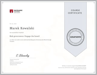 EDUCA
T
I ON F O R E V E
R
YONE
CO
U
R
S
E
C E R T I F
I
C
A
TE
COURS E
CE RT IFICAT E
Oct 25, 2020
Marek Kowalski
Risk governance: Engage the board
an online non-credit course authorized by Macquarie University and offered through
Coursera
has successfully completed
Elizabeth Sheedy, PhD
Professor
Department of Applied Finance
Macquarie Business School
Sydney, Australia
Verify at coursera.org/verify/JUN8AX26AMBP
  Cour ser a has confir med the identity of this individual and their
par ticipation in the cour se.
 