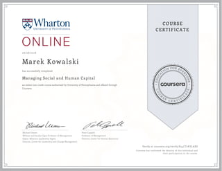 EDUCA
T
ION FOR EVE
R
YONE
CO
U
R
S
E
C E R T I F
I
C
A
TE
COURSE
CERTIFICATE
06/08/2018
Marek Kowalski
Managing Social and Human Capital
an online non-credit course authorized by University of Pennsylvania and offered through
Coursera
has successfully completed
Michael Useem
William and Jacalyn Egan Professor of Management
Editor, Wharton Leadership Digest
Director, Center for Leadership and Change Management
Peter Cappelli
Professor of Management
Director, Center for Human Resources
Verify at coursera.org/verify/K54CT7KYLAXS
Coursera has confirmed the identity of this individual and
their participation in the course.
 