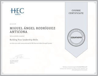 EDUCA
T
ION FOR EVE
R
YONE
CO
U
R
S
E
C E R T I F
I
C
A
TE
COURSE
CERTIFICATE
09/10/2018
MIGUEL ÁNGEL RODRÍGUEZ
ANTICONA
Building Your Leadership Skills
an online non-credit course authorized by HEC Paris and offered through Coursera
has successfully completed
Dr. Valérie Gauthier
Associate Professor
HEC Paris
Verify at coursera.org/verify/K9XZPB6E4LAC
Coursera has confirmed the identity of this individual and
their participation in the course.
 