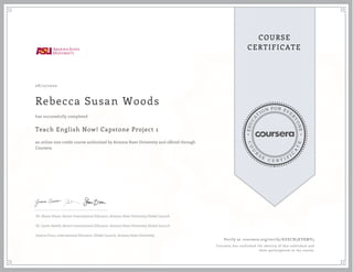E
D
U
C
A
T
ION FOR EVE
R
Y
O
N
E
C
O
U
R
S
E
C E R T I F
I
C
A
T
E
COURSE
CERTIFICATE
08/12/2020
Rebecca Susan Woods
Teach English Now! Capstone Project 1
an online non-credit course authorized by Arizona State University and offered through
Coursera
has successfully completed
Dr. Shane Dixon, Senior International Educator, Arizona State University Global Launch
Dr. Justin Sewell, Senior International Educator, Arizona State University Global Launch
Jessica Cinco, International Educator, Global Launch, Arizona State University
Verify at coursera.org/verify/KEECN5KVKMV5
Coursera has confirmed the identity of this individual and
their participation in the course.
 