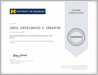 EDUCA
T
ION FOR EVE
R
YONE
CO
U
R
S
E
C E R T I F
I
C
A
TE
COURSE
CERTIFICATE
09/27/2018
AMAL ABOELMAGD E. IBRAHIM
Successful Negotiation: Essential Strategies and
Skills
an online non-credit course authorized by University of Michigan and offered through
Coursera
has successfully completed
George Siedel
Williamson Family Professor of Business Administration
Thurnau Professor of Business Law
University of Michigan
Verify at coursera.org/verify/KUW7MNB5DH8S
Coursera has confirmed the identity of this individual and
their participation in the course.
 