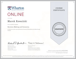 EDUCA
T
ION FOR EVE
R
YONE
CO
U
R
S
E
C E R T I F
I
C
A
TE
COURSE
CERTIFICATE
12/27/2019
Marek Kowalski
Decision-Making and Scenarios
an online non-credit course authorized by University of Pennsylvania and offered through
Coursera
has successfully completed
Richard A. Lambert
Miller-Sherrerd Professor
Professor of Accounting
Wharton School
University of Pennsylvania
Robert W. Holthausen
EY Professor
The Nomura Securities Co. Professor
Professor of Accounting and Finance
Chairperson, Accounting Department
Verify at coursera.org/verify/L5LWX6DGR8MR
Coursera has confirmed the identity of this individual and
their participation in the course.
The online course named in this certificate may draw on material from courses taught on-campus, but it is not equivalent to an on-campus course. Participation in this online course does not constitute enrollment
at the University of Pennsylvania. This certificate does not confer a University grade, course credit or degree, and it does not verify the identity of the learner.
 