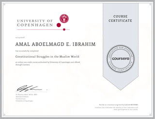 EDUCA
T
ION FOR EVE
R
YONE
CO
U
R
S
E
C E R T I F
I
C
A
TE
COURSE
CERTIFICATE
12/14/2018
AMAL ABOELMAGD E. IBRAHIM
Constitutional Struggles in the Muslim World
an online non-credit course authorized by University of Copenhagen and offered
through Coursera
has successfully completed
Dr Ebrahim Afsah, M.Phil., MPA
Associate Professor
Faculty of Law
University of Copenhagen
Verify at coursera.org/verify/L6G762WJVNWJ
Coursera has confirmed the identity of this individual and
their participation in the course.
 