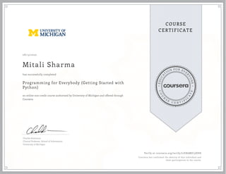 EDUCA
T
ION FOR EVE
R
YONE
CO
U
R
S
E
C E R T I F
I
C
A
TE
COURSE
CERTIFICATE
08/13/2020
Mitali Sharma
Programming for Everybody (Getting Started with
Python)
an online non-credit course authorized by University of Michigan and offered through
Coursera
has successfully completed
Charles Severance
Clinical Professor, School of Information
University of Michigan
Verify at coursera.org/verify/L7EK6MJC5XHH
Coursera has confirmed the identity of this individual and
their participation in the course.
 