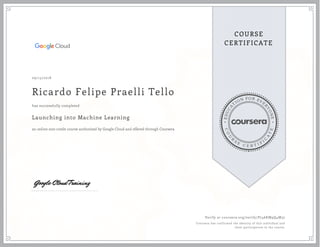 EDUCA
T
ION FOR EVE
R
YONE
CO
U
R
S
E
C E R T I F
I
C
A
TE
COURSE
CERTIFICATE
09/15/2018
Ricardo Felipe Praelli Tello
Launching into Machine Learning
an online non-credit course authorized by Google Cloud and offered through Coursera
has successfully completed
Verify at coursera.org/verify/P746KM9Q4M37
Coursera has confirmed the identity of this individual and
their participation in the course.
 