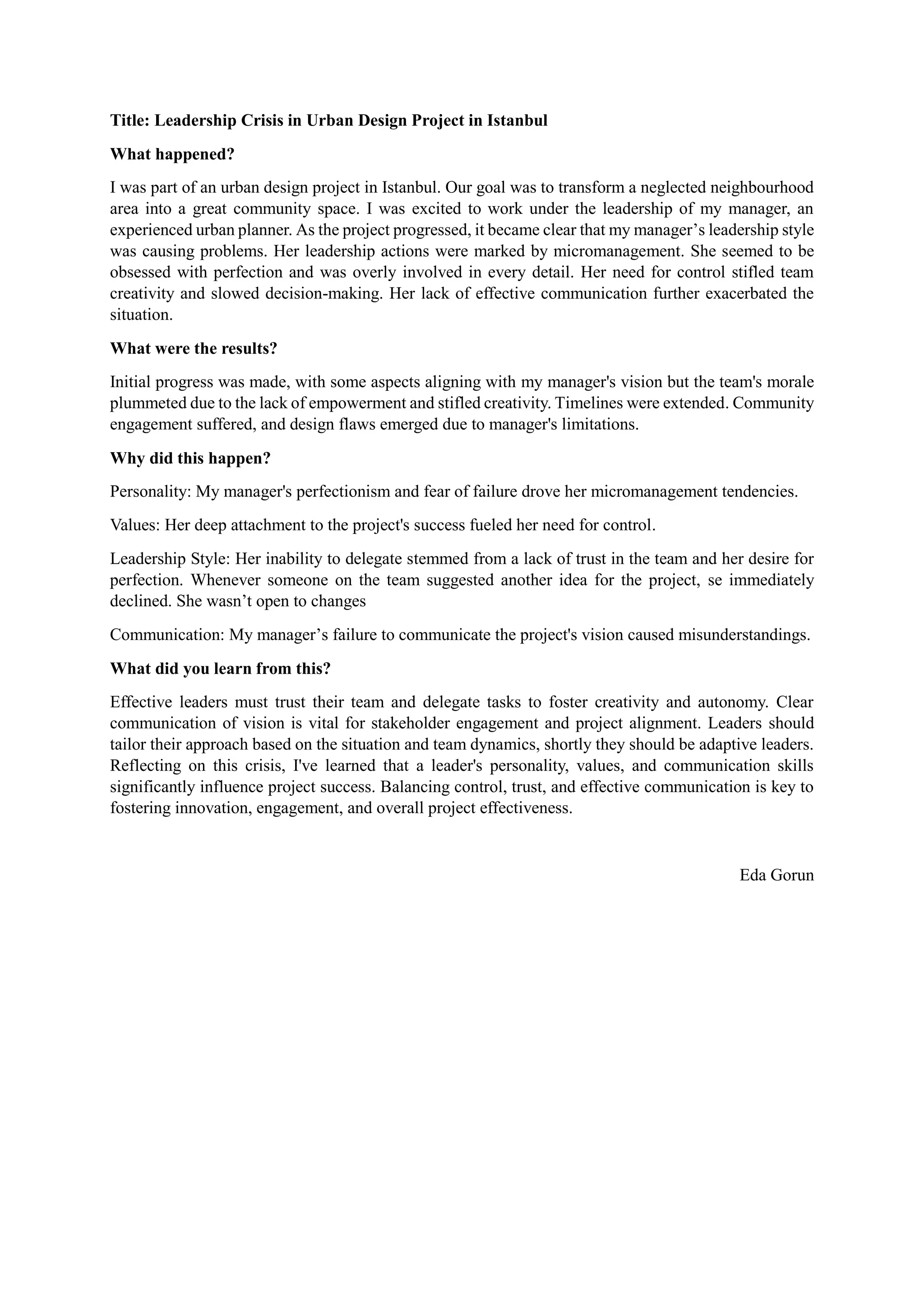 Title: Leadership Crisis in Urban Design Project in Istanbul
What happened?
I was part of an urban design project in Istanbul. Our goal was to transform a neglected neighbourhood
area into a great community space. I was excited to work under the leadership of my manager, an
experienced urban planner. As the project progressed, it became clear that my manager’s leadership style
was causing problems. Her leadership actions were marked by micromanagement. She seemed to be
obsessed with perfection and was overly involved in every detail. Her need for control stifled team
creativity and slowed decision-making. Her lack of effective communication further exacerbated the
situation.
What were the results?
Initial progress was made, with some aspects aligning with my manager's vision but the team's morale
plummeted due to the lack of empowerment and stifled creativity. Timelines were extended. Community
engagement suffered, and design flaws emerged due to manager's limitations.
Why did this happen?
Personality: My manager's perfectionism and fear of failure drove her micromanagement tendencies.
Values: Her deep attachment to the project's success fueled her need for control.
Leadership Style: Her inability to delegate stemmed from a lack of trust in the team and her desire for
perfection. Whenever someone on the team suggested another idea for the project, se immediately
declined. She wasn’t open to changes
Communication: My manager’s failure to communicate the project's vision caused misunderstandings.
What did you learn from this?
Effective leaders must trust their team and delegate tasks to foster creativity and autonomy. Clear
communication of vision is vital for stakeholder engagement and project alignment. Leaders should
tailor their approach based on the situation and team dynamics, shortly they should be adaptive leaders.
Reflecting on this crisis, I've learned that a leader's personality, values, and communication skills
significantly influence project success. Balancing control, trust, and effective communication is key to
fostering innovation, engagement, and overall project effectiveness.
Eda Gorun
 