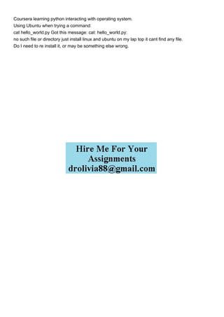 Coursera learning python interacting with operating system.
Using Ubuntu when trying a command:
cat hello_world.py Got this message: cat: hello_world.py:
no such file or directory just install linux and ubuntu on my lap top it cant find any file.
Do I need to re install it, or may be something else wrong.