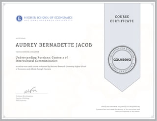 EDUCA
T
ION FOR EVE
R
YONE
CO
U
R
S
E
C E R T I F
I
C
A
TE
COURSE
CERTIFICATE
02/18/2020
AUDREY BERNADETTE JACOB
Understanding Russians: Contexts of
Intercultural Communication
an online non-credit course authorized by National Research University Higher School
of Economics and offered through Coursera
has successfully completed
Professor Mira Bergelson,
Faculty of Philology
HSE University
Verify at coursera.org/verify/LEJKJQSAG7K7
Coursera has confirmed the identity of this individual and
their participation in the course.
 