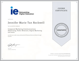 EDUCA
T
ION FOR EVE
R
YONE
CO
U
R
S
E
C E R T I F
I
C
A
TE
COURSE
CERTIFICATE
04/02/2019
Jennifer Marie Tan Rockwell
Integrated Marketing Communications:
Advertising, Public Relations, Digital Marketing
and more
an online non-credit course authorized by IE Business School and offered through
Coursera
has successfully completed
Eda Sayin
Professor of Marketing
Verify at coursera.org/verify/LGSV5W6YC9S3
Coursera has confirmed the identity of this individual and
their participation in the course.
 