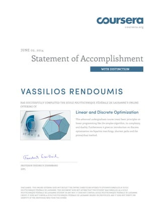coursera.org
Statement of Accomplishment
WITH DISTINCTION
JUNE 02, 2014
VASSILIOS RENDOUMIS
HAS SUCCESSFULLY COMPLETED THE ECOLE POLYTECHNIQUE FÉDÉRALE DE LAUSANNE’S ONLINE
OFFERING OF
Linear and Discrete Optimization
This advanced undergraduate course treats basic principles on
linear programming like the simplex algorithm, its complexity,
and duality. Furthermore it gives an introduction on discrete
optimization via bipartite matchings, shortest paths and the
primal/dual method.
PROFESSOR FRIEDRICH EISENBRAND
EPFL
DISCLAIMER : THIS ONLINE OFFERING DOES NOT REFLECT THE ENTIRE CURRICULUM OFFERED TO STUDENTS ENROLLED AT ECOLE
POLYTECHNIQUE FÉDÉRALE DE LAUSANNE. THIS DOCUMENT DOES NOT AFFIRM THAT THIS STUDENT WAS ENROLLED AS A ECOLE
POLYTECHNIQUE FÉDÉRALE DE LAUSANNE STUDENT IN ANY WAY; IT DOES NOT CONFER A ECOLE POLYTECHNIQUE FÉDÉRALE DE LAUSANNE
CREDIT; IT DOES NOT CONFER A ECOLE POLYTECHNIQUE FÉDÉRALE DE LAUSANNE DEGREE OR CERTIFICATE; AND IT DOES NOT VERIFY THE
IDENTITY OF THE INDIVIDUAL WHO TOOK THE COURSE.
 