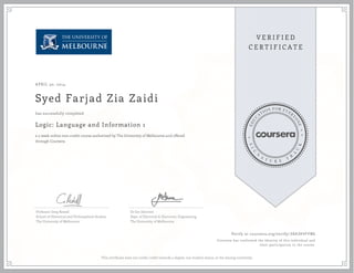 APRIL 30, 2014 
Syed Farjad Zia Zaidi 
has successfully completed 
Logic: Language and Information 1 
a 5 week online non-credit course authorized by The University of Melbourne and offered 
through Coursera 
Professor Greg Restall 
School of Historical and Philosophical Studies 
The University of Melbourne 
Dr Jen Davoren 
Dept. of Electrical & Electronic Engineering 
The University of Melbourne 
Verify at coursera.org/verify/38A3KVFFMG 
Coursera has confirmed the identity of this individual and 
their participation in the course. 
This certificate does not confer credit towards a degree, nor student status, at the issuing university. 
