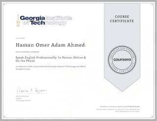 EDUCA
T
ION FOR EVE
R
YONE
CO
U
R
S
E
C E R T I F
I
C
A
TE
COURSE
CERTIFICATE
11/11/2019
Hassan Omer Adam Ahmed
Speak English Professionally: In Person, Online &
On the Phone
an online non-credit course authorized by Georgia Institute of Technology and offered
through Coursera
has successfully completed
Amalia B.Stephens
Lecturer
GT Language Institute
Verify at coursera.org/verify/LSUDA3X7B4NF
Coursera has confirmed the identity of this individual and
their participation in the course.
 