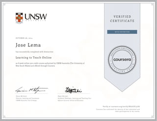 OCTOBER 06, 2014 
Jose Lema 
has successfully completed with distinction 
Learning to Teach Online 
an 8 week online non-credit course authorized by UNSW Australia (The University of 
New South Wales) and offered through Coursera 
Simon McIntyre 
Director, Learning and Innovation 
UNSW Australia | Art & Design 
Negin Mirriahi 
Academic Developer, Learning and Teaching Unit 
Adjunct Lecturer, School of Education 
Verify at coursera.org/verify/BD3UZF4LE6 
Coursera has confirmed the identity of this individual and 
their participation in the course. 
