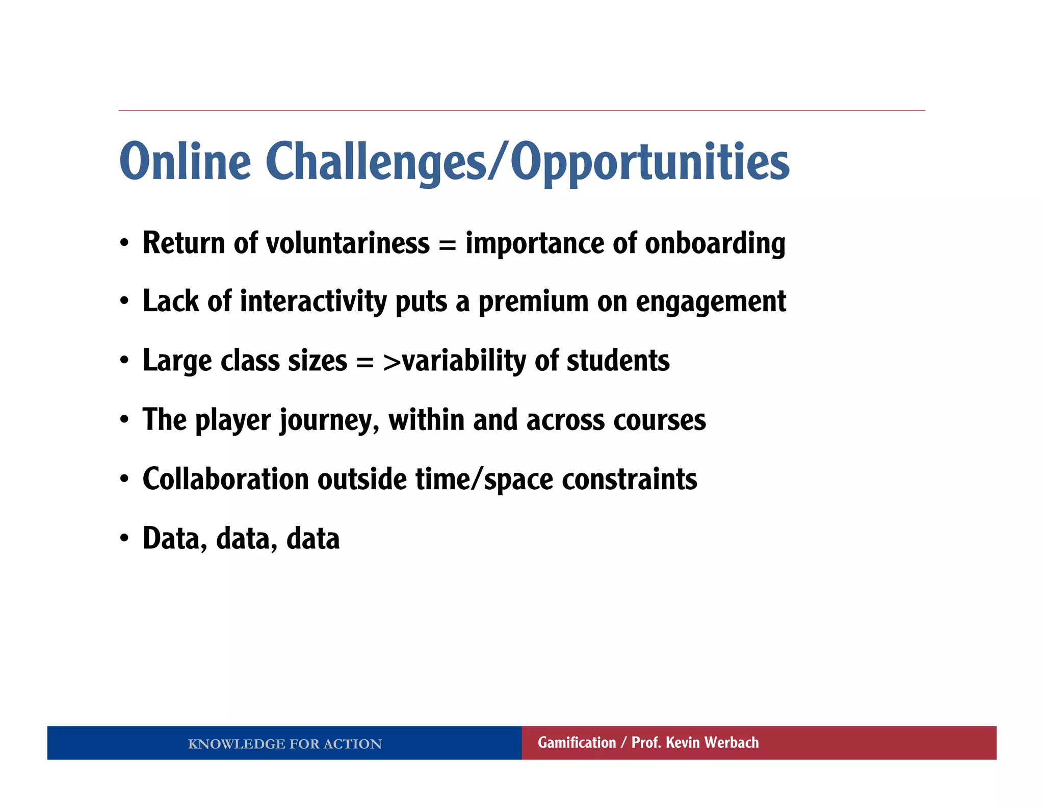 Online Challenges/Opportunities
•  Return of voluntariness = importance of onboarding
•  Lack of interactivity puts a premium on engagement
•  Large class sizes = >variability of students
•  The player journey, within and across courses
•  Collaboration outside time/space constraints
•  Data, data, data




     KNOWLEDGE FOR ACTION          Gamiﬁcation / Prof. Kevin Werbach
 