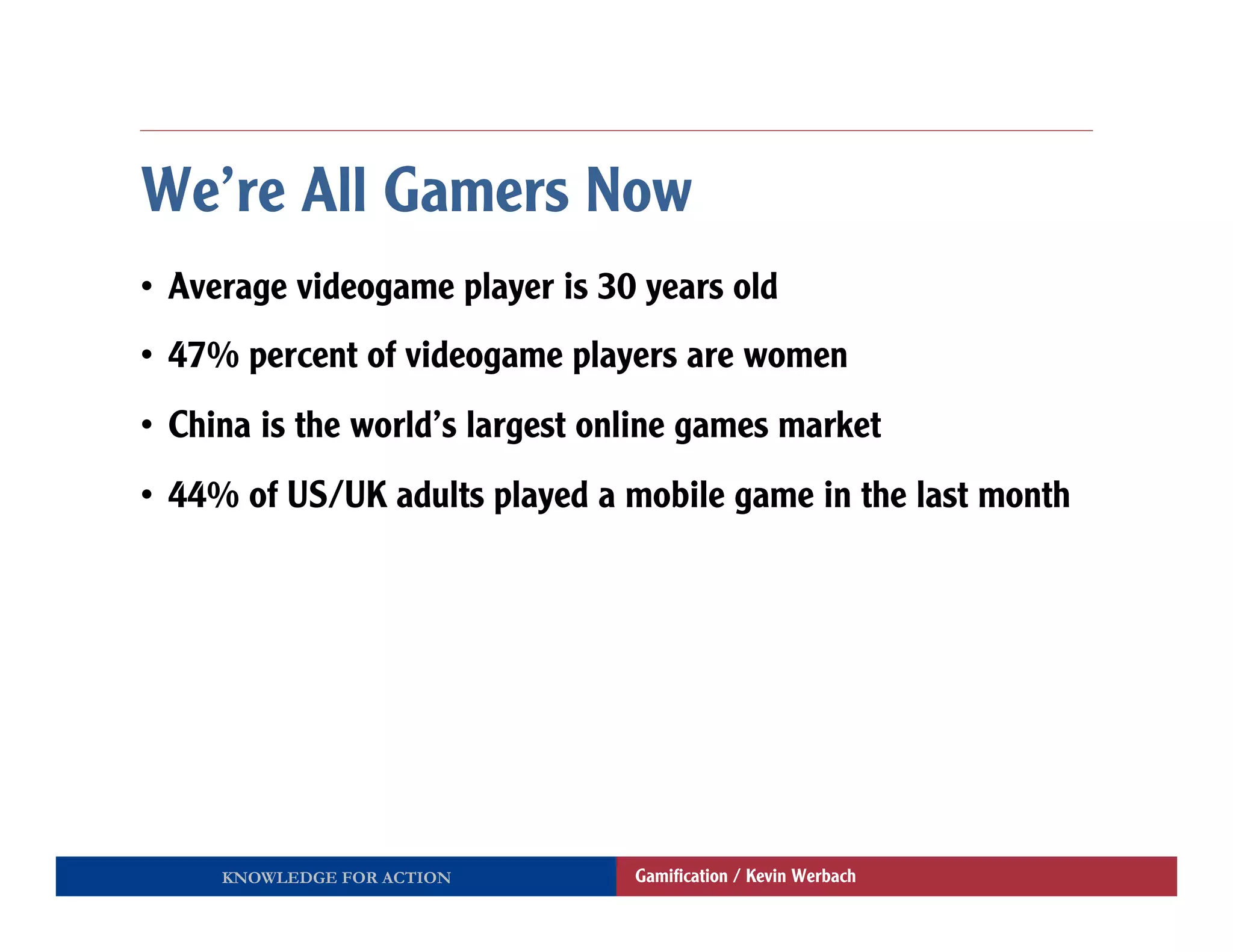 We’re All Gamers Now
•  Average videogame player is 30 years old
•  47% percent of videogame players are women
•  China is the world’s largest online games market
•  44% of US/UK adults played a mobile game in the last month




     KNOWLEDGE FOR ACTION         Gamiﬁcation / Kevin Werbach
 