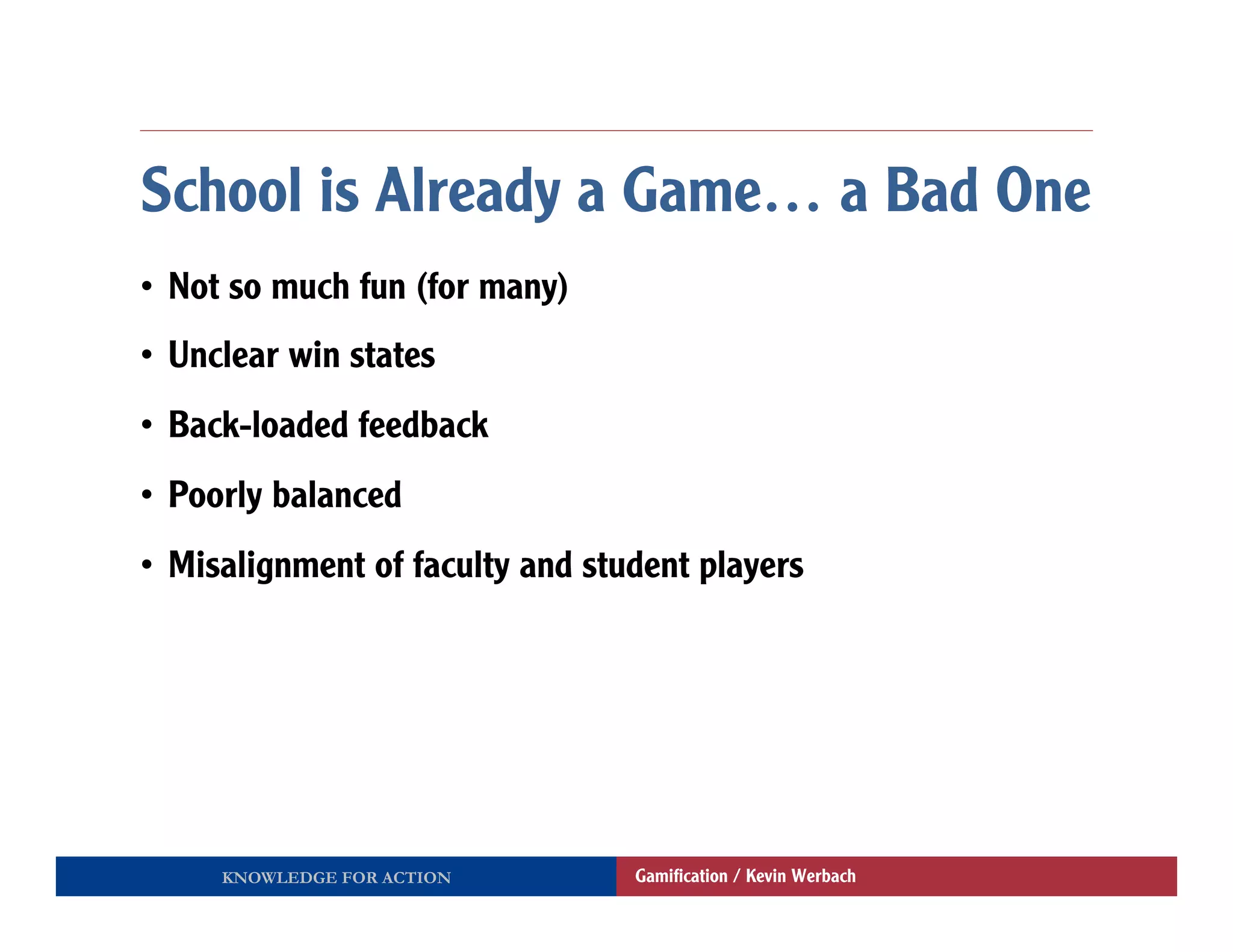 School is Already a Game… a Bad One
•  Not so much fun (for many)
•  Unclear win states
•  Back-loaded feedback
•  Poorly balanced
•  Misalignment of faculty and student players




     KNOWLEDGE FOR ACTION         Gamiﬁcation / Kevin Werbach
 