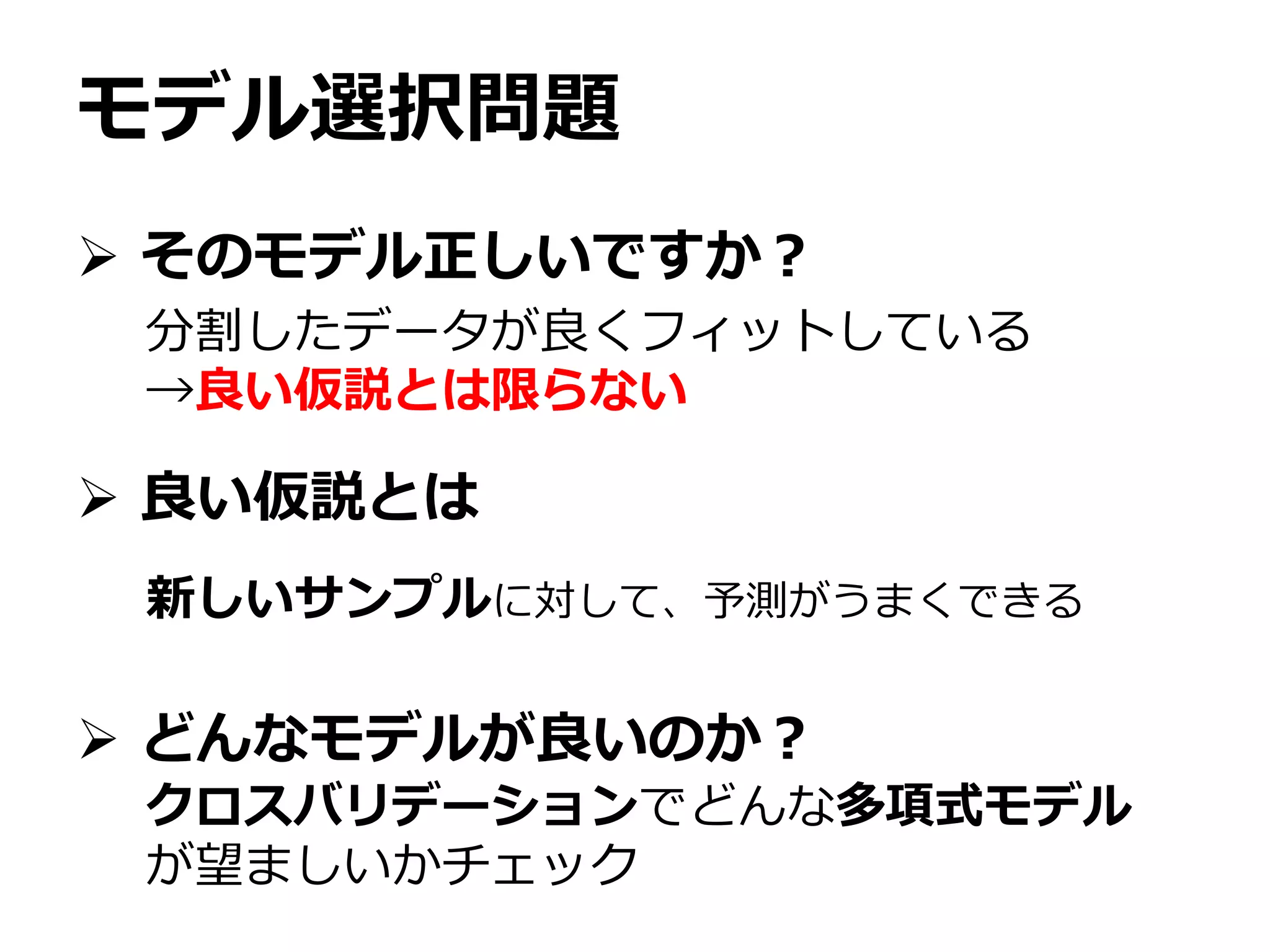 モデル選択問題
 そのモデル正しいですか？
 良い仮説とは
 どんなモデルが良いのか？
分割したデータが良くフィットしている
→良い仮説とは限らない
新しいサンプルに対して、予測がうまくできる
クロスバリデーションでどんな多項式モデル
が望ましいかチェック
 