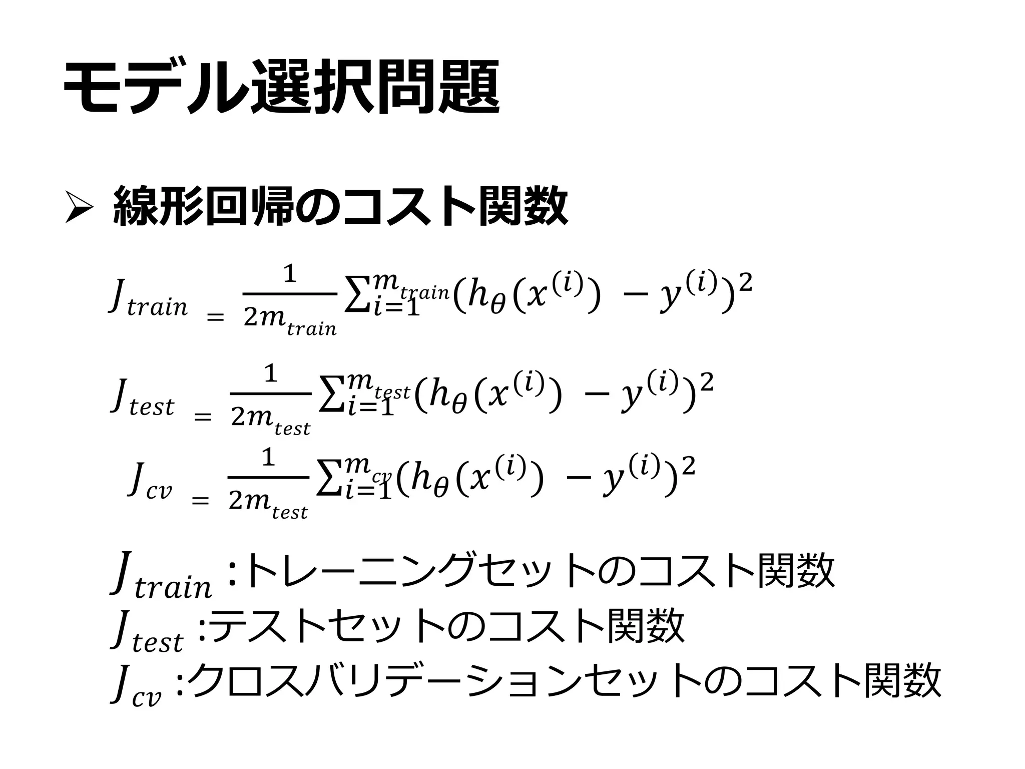 モデル選択問題
 線形回帰のコスト関数
𝐽𝑡𝑟𝑎𝑖𝑛 =
1
2𝑚𝑡𝑟𝑎𝑖𝑛
𝑖=1
𝑚𝑡𝑟𝑎𝑖𝑛(ℎ 𝜃(𝑥(𝑖)) − 𝑦 𝑖 )2
𝐽𝑡𝑟𝑎𝑖𝑛 :トレーニングセットのコスト関数
𝐽𝑡𝑒𝑠𝑡 :テストセットのコスト関数
𝐽 𝑐𝑣 :クロスバリデーションセットのコスト関数
𝐽𝑡𝑒𝑠𝑡 =
1
2𝑚 𝑡𝑒𝑠𝑡
𝑖=1
𝑚𝑡𝑒𝑠𝑡(ℎ 𝜃(𝑥(𝑖)
) − 𝑦 𝑖
)2
𝐽 𝑐𝑣 =
1
2𝑚𝑡𝑒𝑠𝑡
𝑖=1
𝑚 𝑐𝑣(ℎ 𝜃(𝑥(𝑖)) − 𝑦 𝑖 )2
 