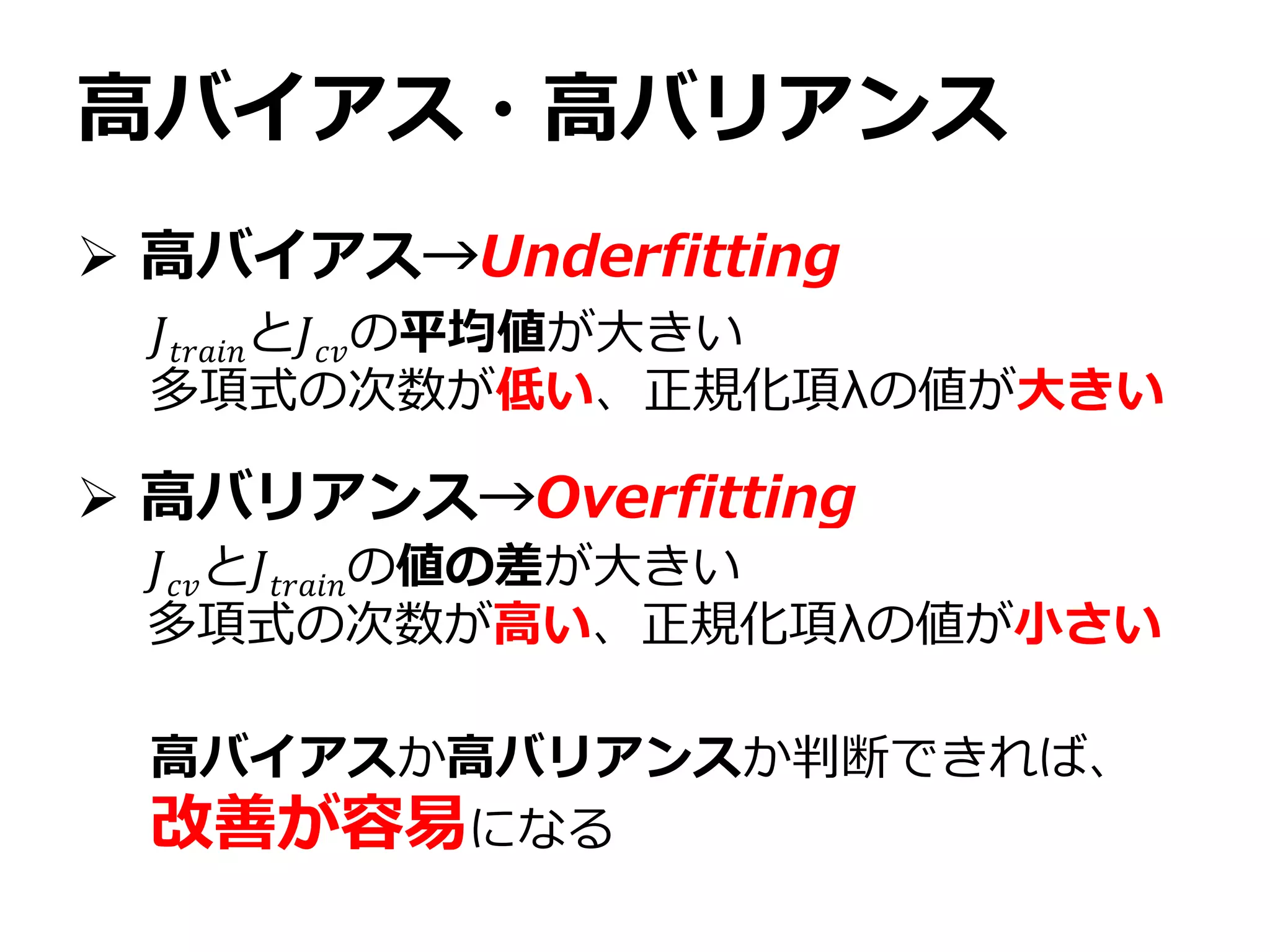高バイアス・高バリアンス
 高バイアス→Underfitting
 高バリアンス→Overfitting
𝐽𝑡𝑟𝑎𝑖𝑛と𝐽 𝑐𝑣の平均値が大きい
多項式の次数が低い、正規化項λの値が大きい
𝐽 𝑐𝑣と𝐽𝑡𝑟𝑎𝑖𝑛の値の差が大きい
多項式の次数が高い、正規化項λの値が小さい
高バイアスか高バリアンスか判断できれば、
改善が容易になる
 