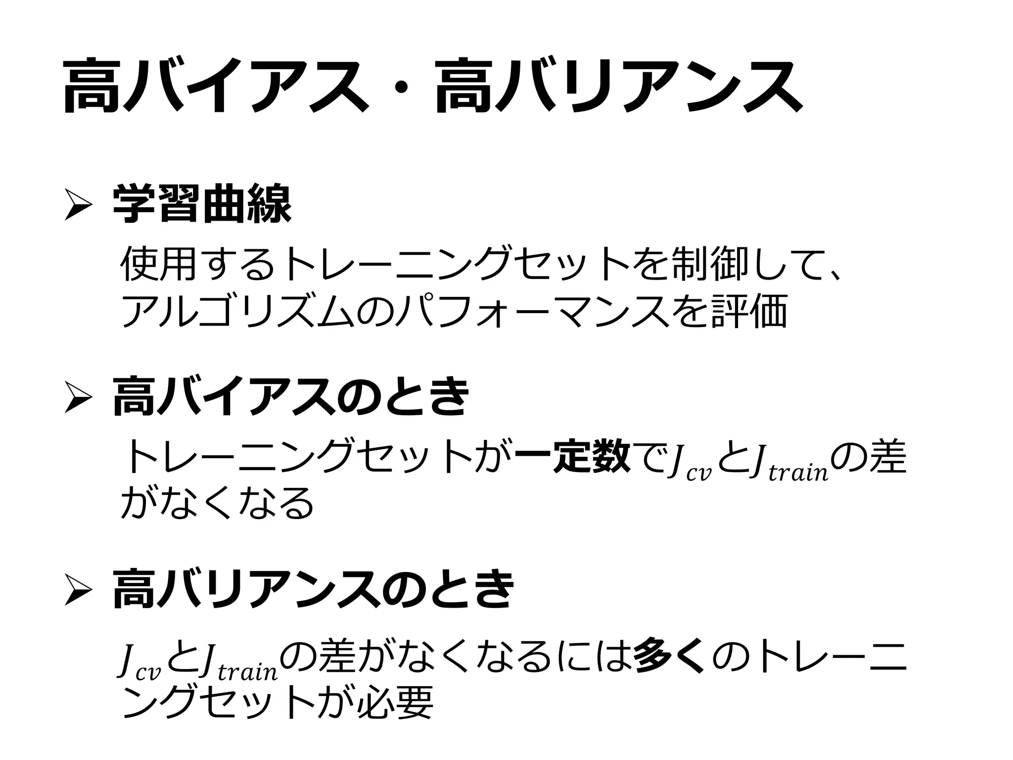 高バイアス・高バリアンス
 学習曲線
 高バイアスのとき
 高バリアンスのとき
使用するトレーニングセットを制御して、
アルゴリズムのパフォーマンスを評価
トレーニングセットが一定数で𝐽 𝑐𝑣と𝐽𝑡𝑟𝑎𝑖𝑛の差
がなくなる
𝐽 𝑐𝑣と𝐽𝑡𝑟𝑎𝑖𝑛の差がなくなるには多くのトレーニ
ングセットが必要
 