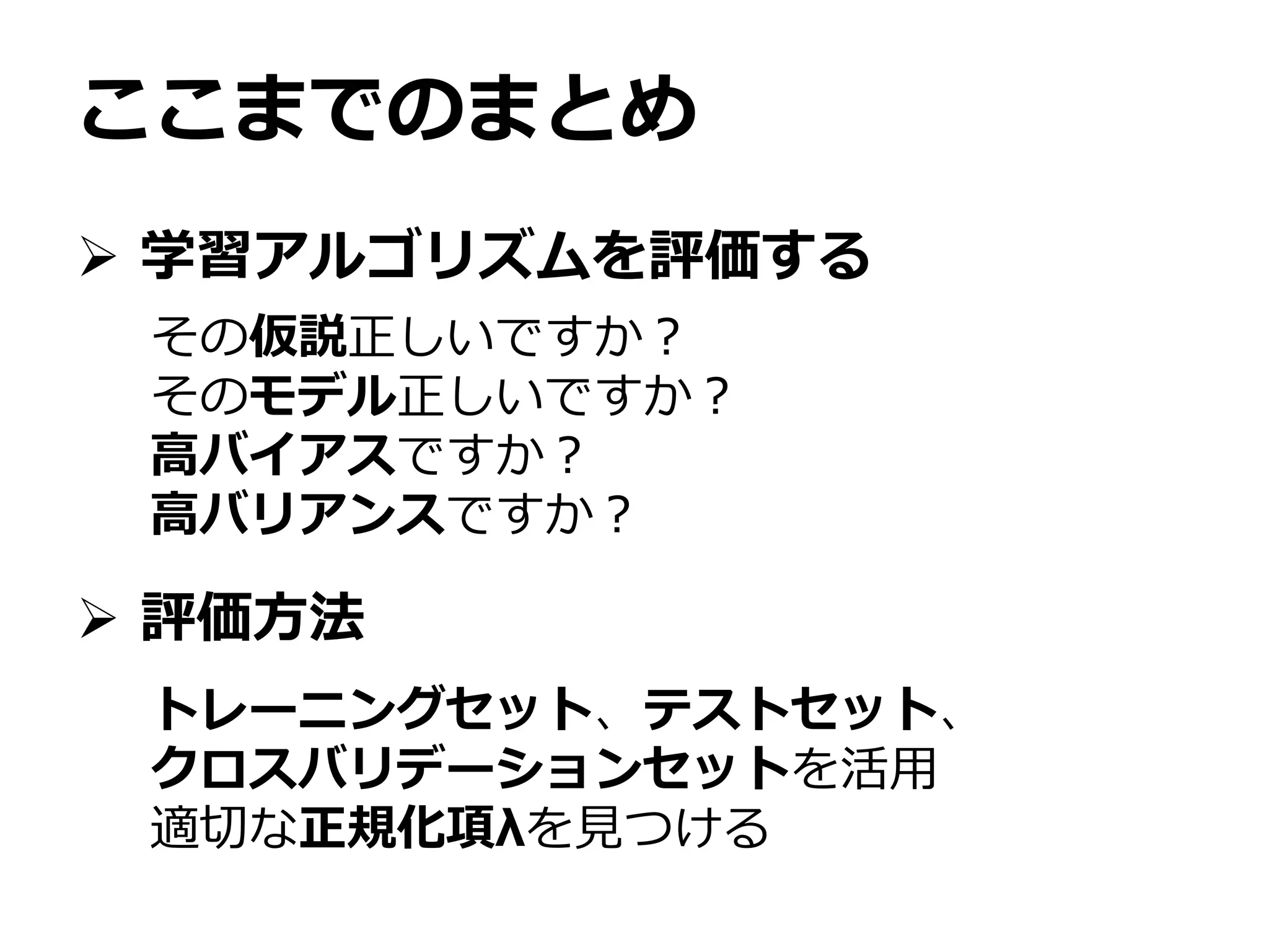 ここまでのまとめ
 学習アルゴリズムを評価する
 評価方法
その仮説正しいですか？
そのモデル正しいですか？
高バイアスですか？
高バリアンスですか？
トレーニングセット、テストセット、
クロスバリデーションセットを活用
適切な正規化項λを見つける
 
