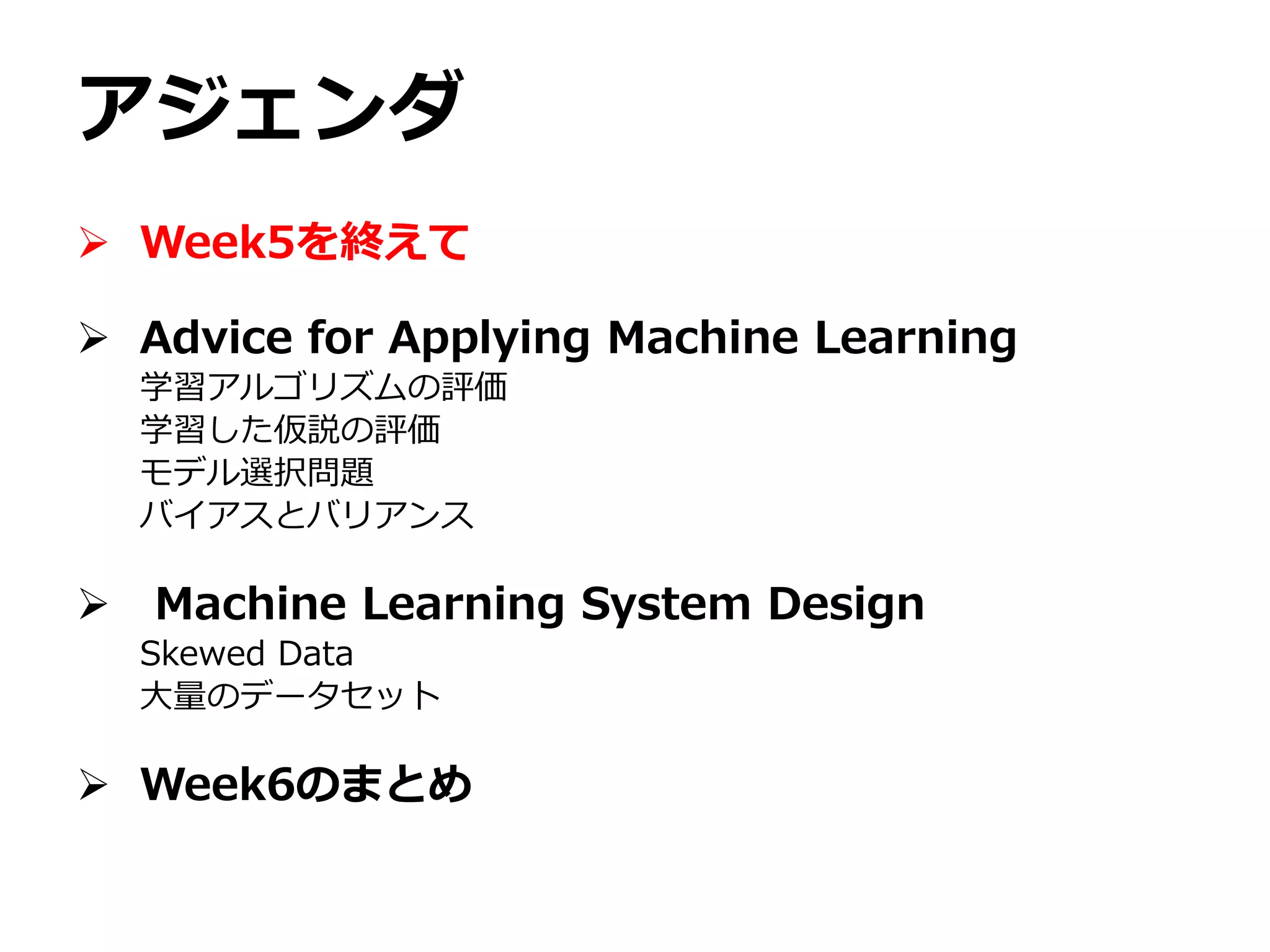 アジェンダ
 Week5を終えて
 Advice for Applying Machine Learning
学習アルゴリズムの評価
学習した仮説の評価
モデル選択問題
バイアスとバリアンス
 Machine Learning System Design
Skewed Data
大量のデータセット
 Week6のまとめ
 