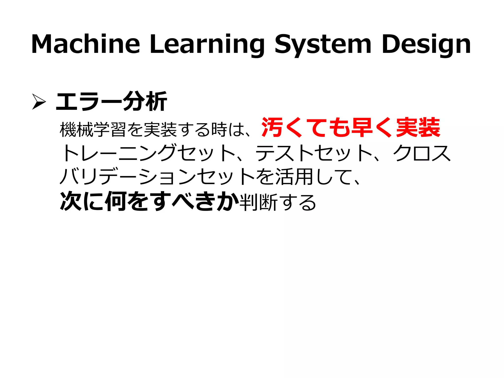 Machine Learning System Design
 エラー分析
機械学習を実装する時は、汚くても早く実装
トレーニングセット、テストセット、クロス
バリデーションセットを活用して、
次に何をすべきか判断する
 