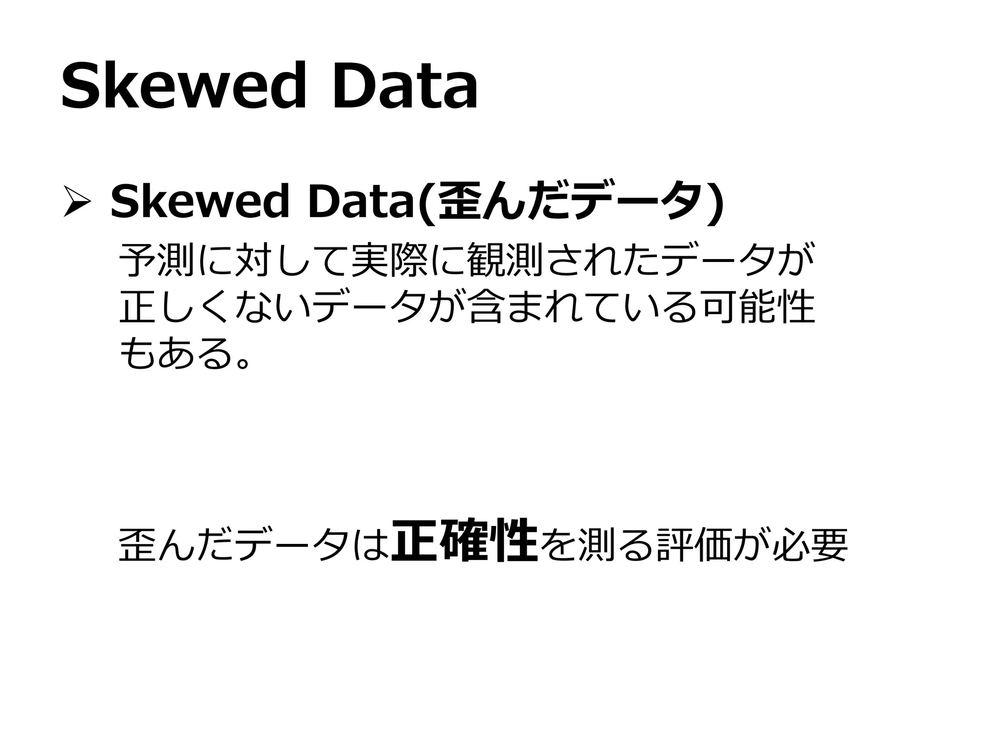 Skewed Data
 Skewed Data(歪んだデータ)
予測に対して実際に観測されたデータが
正しくないデータが含まれている可能性
もある。
歪んだデータは正確性を測る評価が必要
 