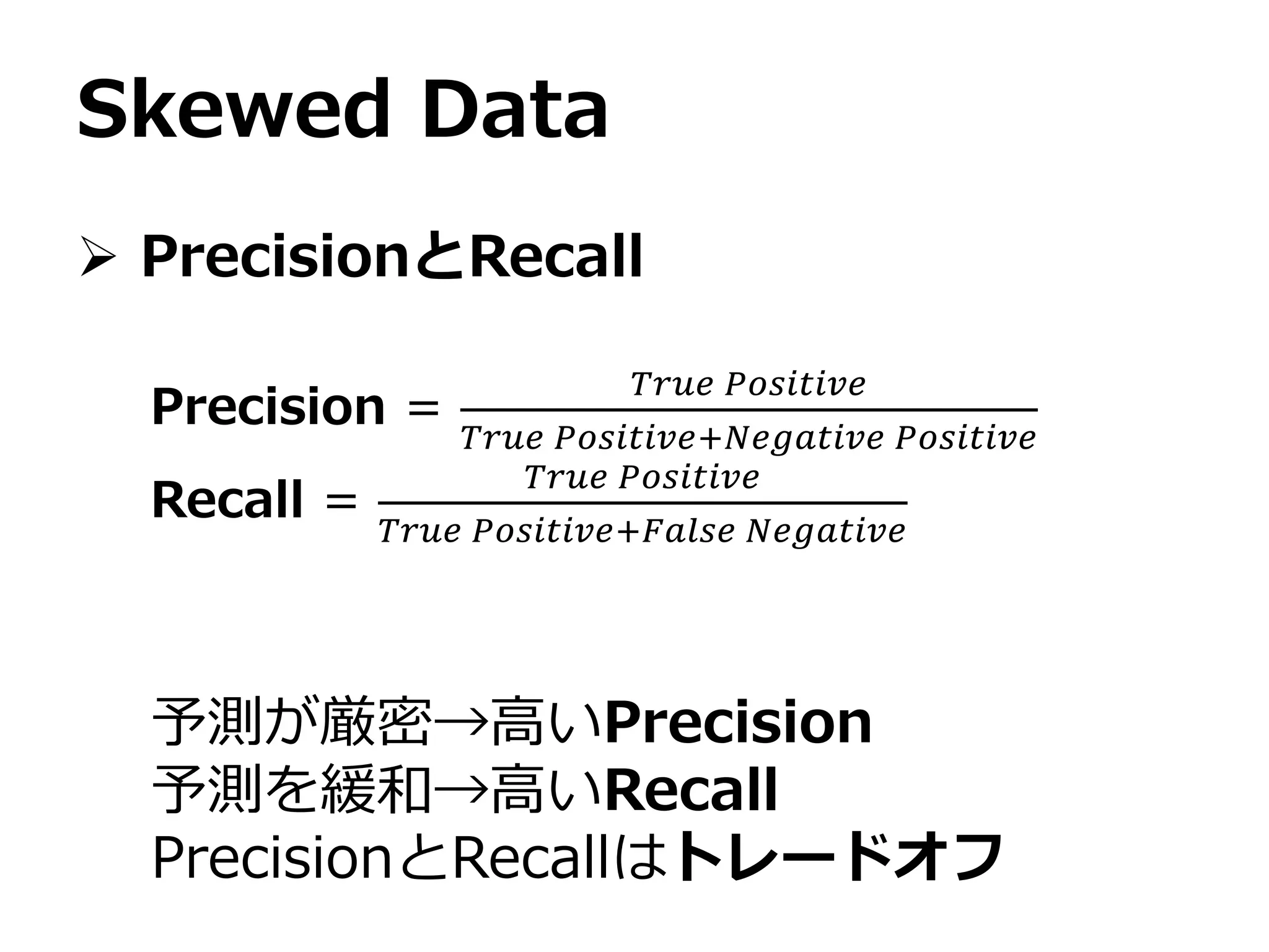 Skewed Data
 PrecisionとRecall
Precision =
𝑇𝑟𝑢𝑒 𝑃𝑜𝑠𝑖𝑡𝑖𝑣𝑒
𝑇𝑟𝑢𝑒 𝑃𝑜𝑠𝑖𝑡𝑖𝑣𝑒+𝑁𝑒𝑔𝑎𝑡𝑖𝑣𝑒 𝑃𝑜𝑠𝑖𝑡𝑖𝑣𝑒
Recall =
𝑇𝑟𝑢𝑒 𝑃𝑜𝑠𝑖𝑡𝑖𝑣𝑒
𝑇𝑟𝑢𝑒 𝑃𝑜𝑠𝑖𝑡𝑖𝑣𝑒+𝐹𝑎𝑙𝑠𝑒 𝑁𝑒𝑔𝑎𝑡𝑖𝑣𝑒
予測が厳密→高いPrecision
予測を緩和→高いRecall
PrecisionとRecallはトレードオフ
 