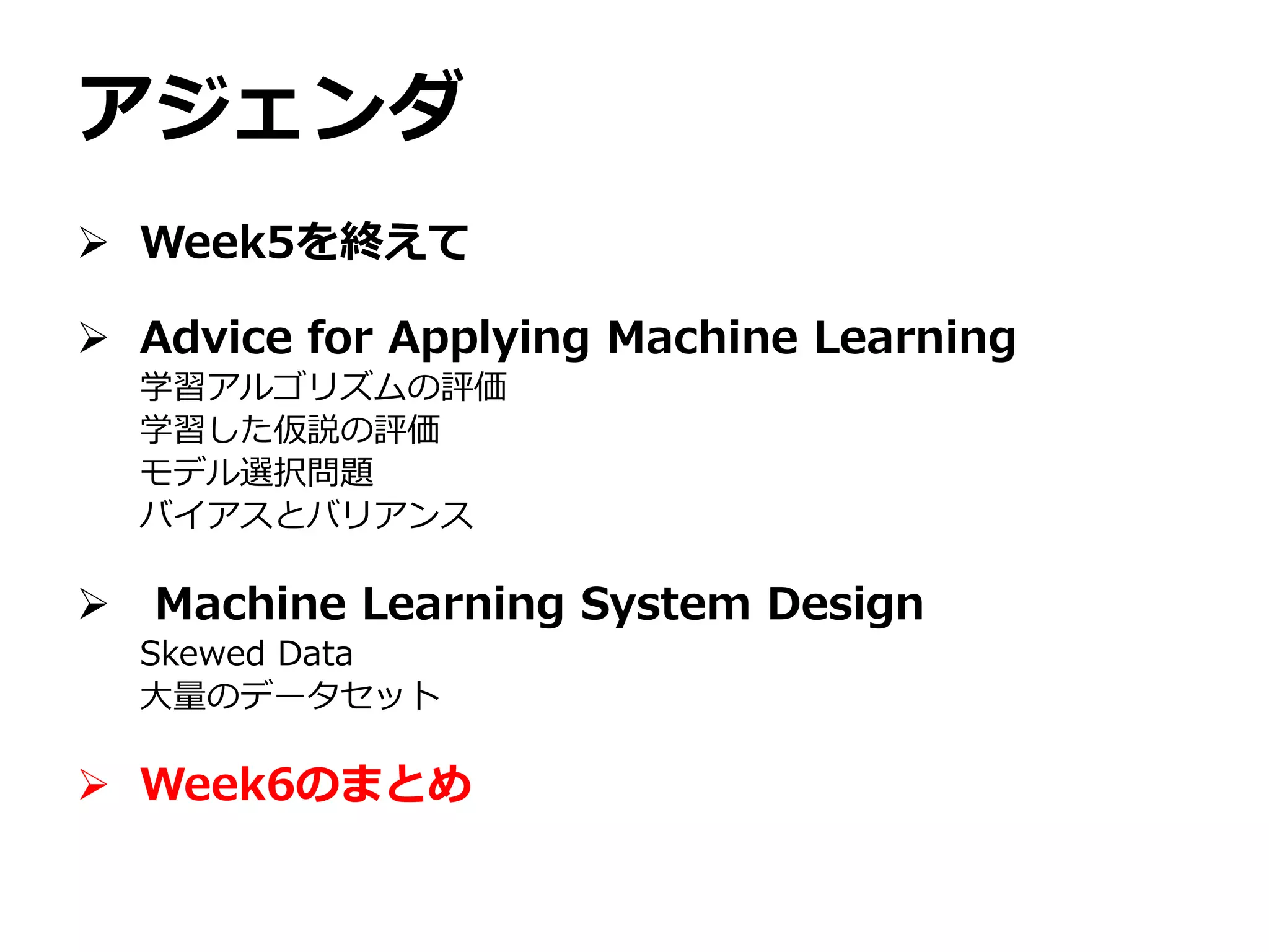 アジェンダ
 Week5を終えて
 Advice for Applying Machine Learning
学習アルゴリズムの評価
学習した仮説の評価
モデル選択問題
バイアスとバリアンス
 Machine Learning System Design
Skewed Data
大量のデータセット
 Week6のまとめ
 
