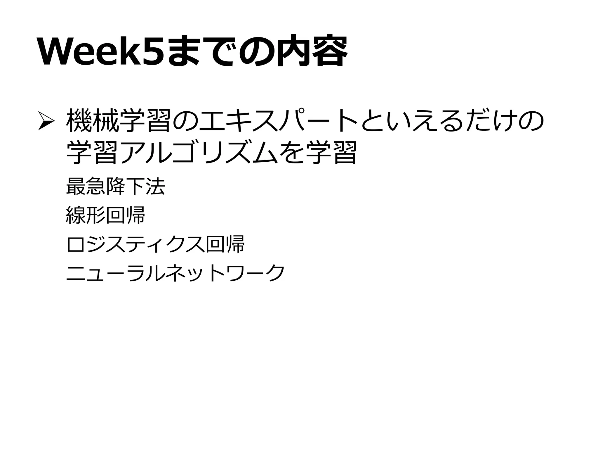 Week5までの内容
 機械学習のエキスパートといえるだけの
学習アルゴリズムを学習
最急降下法
線形回帰
ロジスティクス回帰
ニューラルネットワーク
 