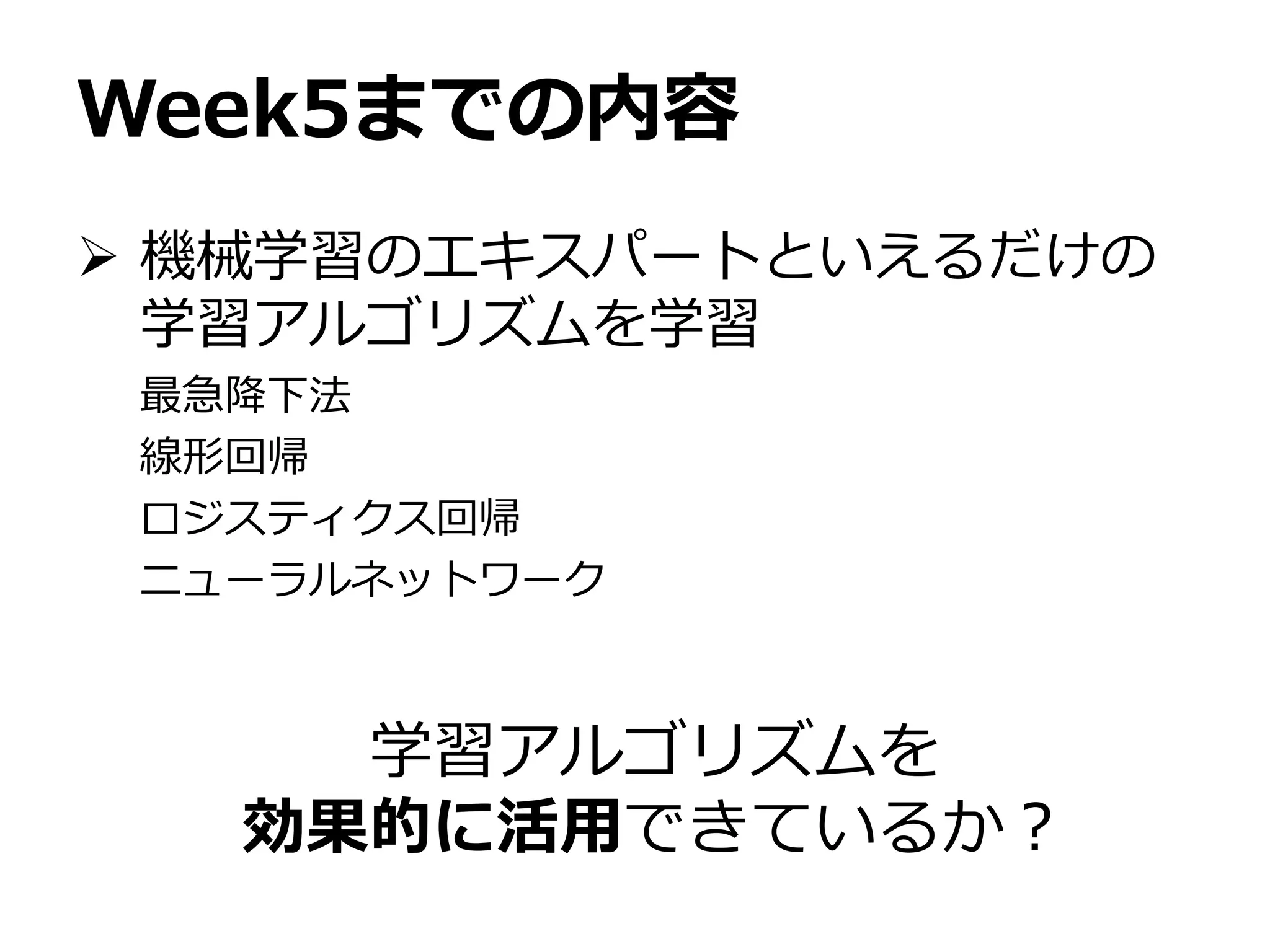 Week5までの内容
 機械学習のエキスパートといえるだけの
学習アルゴリズムを学習
最急降下法
線形回帰
ロジスティクス回帰
ニューラルネットワーク
学習アルゴリズムを
効果的に活用できているか？
 