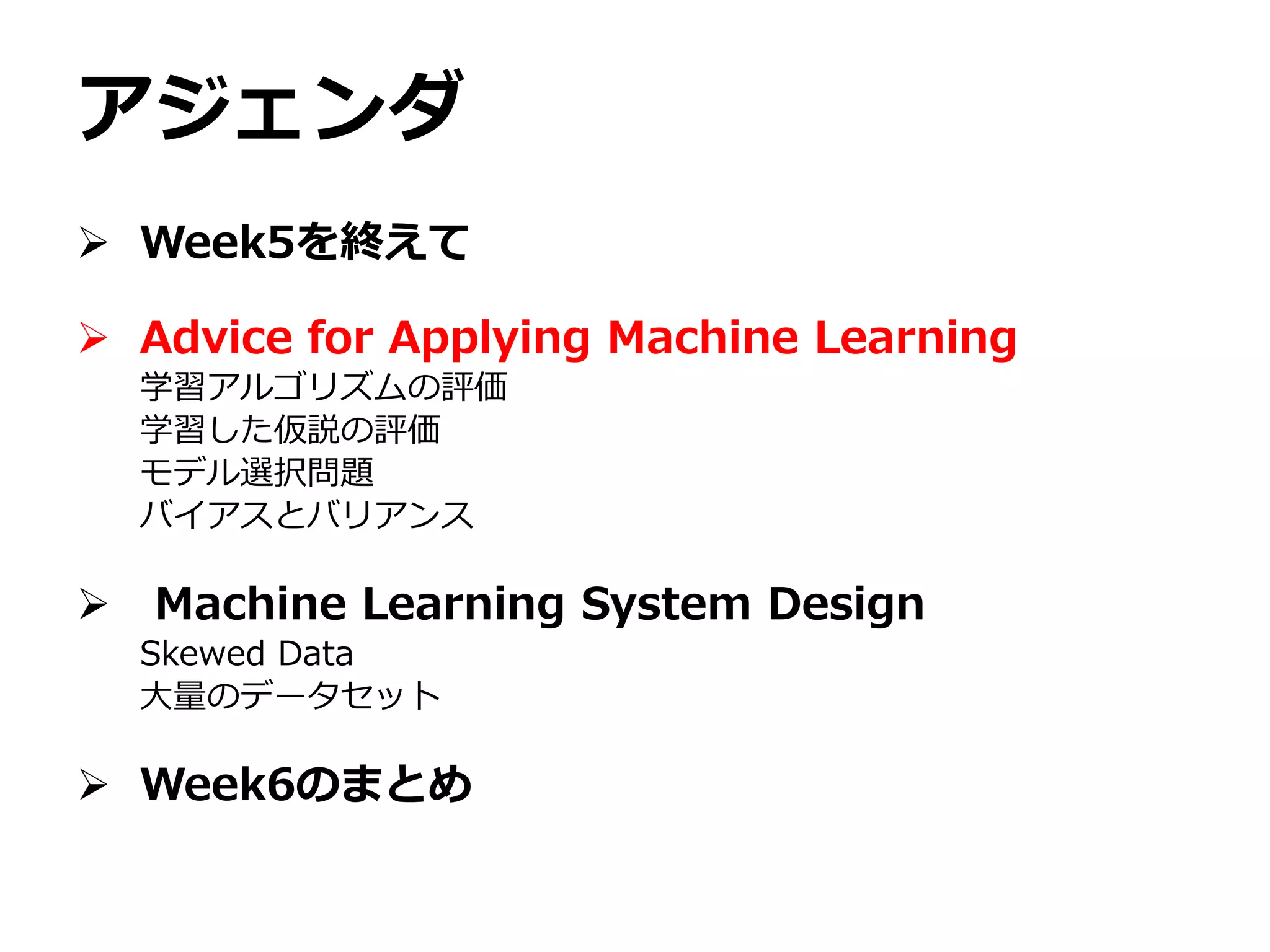 アジェンダ
 Week5を終えて
 Advice for Applying Machine Learning
学習アルゴリズムの評価
学習した仮説の評価
モデル選択問題
バイアスとバリアンス
 Machine Learning System Design
Skewed Data
大量のデータセット
 Week6のまとめ
 