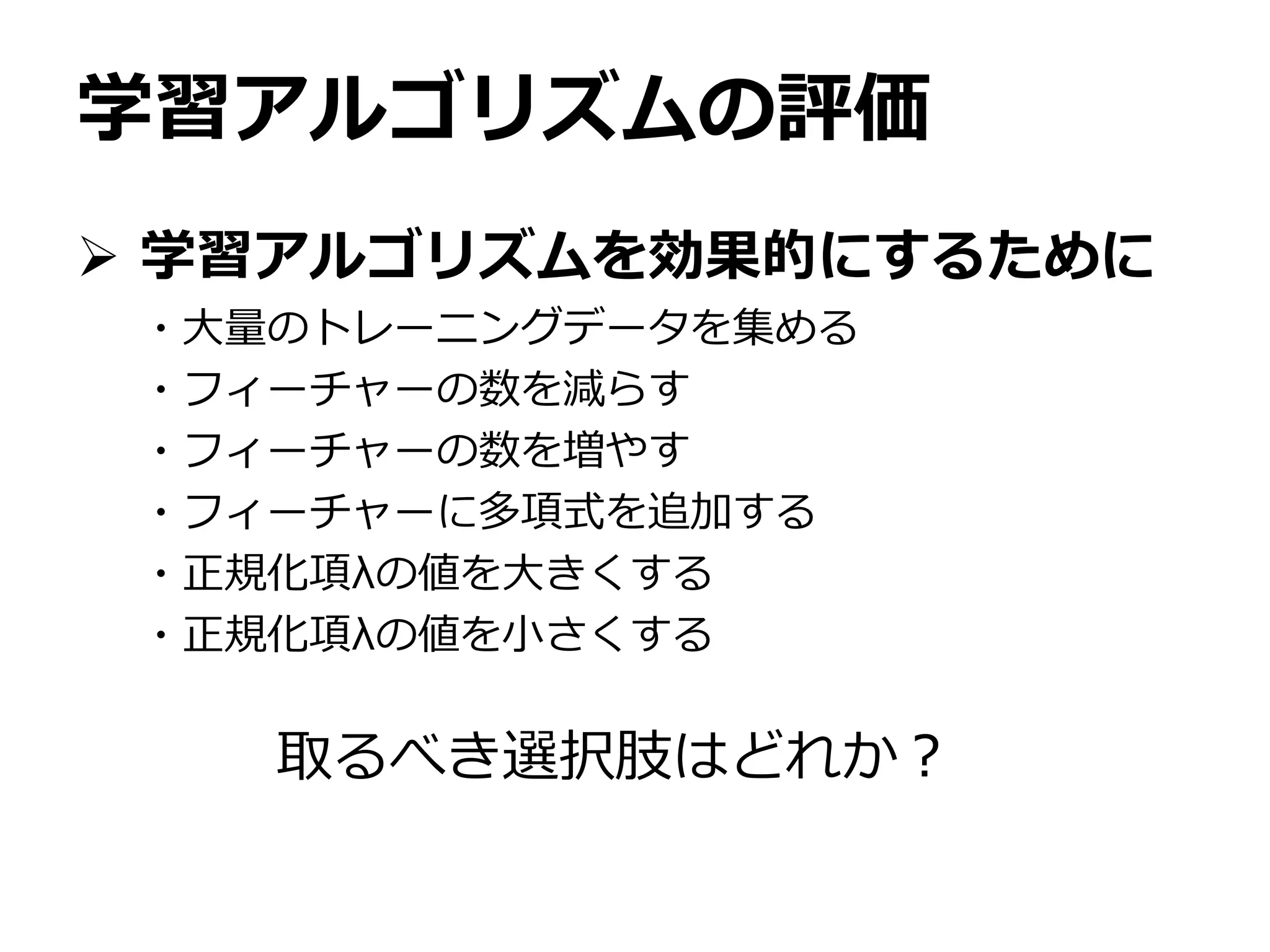 学習アルゴリズムの評価
 学習アルゴリズムを効果的にするために
・大量のトレーニングデータを集める
・フィーチャーの数を減らす
・フィーチャーの数を増やす
・フィーチャーに多項式を追加する
・正規化項λの値を大きくする
・正規化項λの値を小さくする
取るべき選択肢はどれか？
 