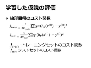 学習した仮説の評価
 線形回帰のコスト関数
𝐽𝑡𝑟𝑎𝑖𝑛 =
1
2𝑚𝑡𝑟𝑎𝑖𝑛
𝑖=1
𝑚𝑡𝑟𝑎𝑖𝑛(ℎ 𝜃(𝑥(𝑖)) − 𝑦 𝑖 )2
𝐽𝑡𝑟𝑎𝑖𝑛 :トレーニングセットのコスト関数
𝐽𝑡𝑒𝑠𝑡 :テストセットのコスト関数
𝐽𝑡𝑒𝑠𝑡 =
1
2𝑚 𝑡𝑒𝑠𝑡
𝑖=1
𝑚𝑡𝑒𝑠𝑡(ℎ 𝜃(𝑥(𝑖)
) − 𝑦 𝑖
)2
 