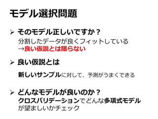 モデル選択問題
 そのモデル正しいですか？
 良い仮説とは
 どんなモデルが良いのか？
分割したデータが良くフィットしている
→良い仮説とは限らない
新しいサンプルに対して、予測がうまくできる
クロスバリデーションでどんな多項式モデル
が望ましいかチェック
 