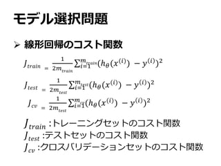 モデル選択問題
 線形回帰のコスト関数
𝐽𝑡𝑟𝑎𝑖𝑛 =
1
2𝑚𝑡𝑟𝑎𝑖𝑛
𝑖=1
𝑚𝑡𝑟𝑎𝑖𝑛(ℎ 𝜃(𝑥(𝑖)) − 𝑦 𝑖 )2
𝐽𝑡𝑟𝑎𝑖𝑛 :トレーニングセットのコスト関数
𝐽𝑡𝑒𝑠𝑡 :テストセットのコスト関数
𝐽 𝑐𝑣 :クロスバリデーションセットのコスト関数
𝐽𝑡𝑒𝑠𝑡 =
1
2𝑚 𝑡𝑒𝑠𝑡
𝑖=1
𝑚𝑡𝑒𝑠𝑡(ℎ 𝜃(𝑥(𝑖)
) − 𝑦 𝑖
)2
𝐽 𝑐𝑣 =
1
2𝑚𝑡𝑒𝑠𝑡
𝑖=1
𝑚 𝑐𝑣(ℎ 𝜃(𝑥(𝑖)) − 𝑦 𝑖 )2
 