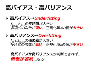 高バイアス・高バリアンス
 高バイアス→Underfitting
 高バリアンス→Overfitting
𝐽𝑡𝑟𝑎𝑖𝑛と𝐽 𝑐𝑣の平均値が大きい
多項式の次数が低い、正規化項λの値が大きい
𝐽 𝑐𝑣と𝐽𝑡𝑟𝑎𝑖𝑛の値の差が大きい
多項式の次数が高い、正規化項λの値が小さい
高バイアスか高バリアンスか判断できれば、
改善が容易になる
 