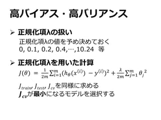 高バイアス・高バリアンス
 正規化項λの扱い
 正規化項λを用いた計算
正規化項λの値を予め決めておく
0, 0.1, 0.2, 0.4,…,10.24 等
𝐽(𝜃) =
1
2𝑚 𝑖=1
𝑚
(ℎ 𝜃(𝑥 𝑖 ) − 𝑦 𝑖 )2 +
𝜆
2𝑚 𝑗=1
𝑚
𝜃𝑗
2
𝐽𝑡𝑟𝑎𝑖𝑛, 𝐽𝑡𝑒𝑠𝑡, 𝐽 𝑐𝑣を同様に求める
𝑱 𝒄𝒗が最小になるモデルを選択する
 