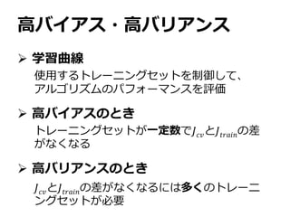 高バイアス・高バリアンス
 学習曲線
 高バイアスのとき
 高バリアンスのとき
使用するトレーニングセットを制御して、
アルゴリズムのパフォーマンスを評価
トレーニングセットが一定数で𝐽 𝑐𝑣と𝐽𝑡𝑟𝑎𝑖𝑛の差
がなくなる
𝐽 𝑐𝑣と𝐽𝑡𝑟𝑎𝑖𝑛の差がなくなるには多くのトレーニ
ングセットが必要
 