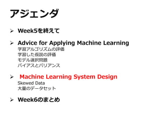 アジェンダ
 Week5を終えて
 Advice for Applying Machine Learning
学習アルゴリズムの評価
学習した仮説の評価
モデル選択問題
バイアスとバリアンス
 Machine Learning System Design
Skewed Data
大量のデータセット
 Week6のまとめ
 