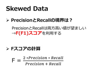 Skewed Data
 PrecisionとRecallの境界は？
 Fスコアの計算
PrecisionとRecallは両方高い値が望ましい
→F(F1)スコアを利用する
F =
2 ∗𝑃𝑟𝑒𝑐𝑖𝑠𝑖𝑜𝑛 ∗ 𝑅𝑒𝑐𝑎𝑙𝑙
𝑃𝑟𝑒𝑐𝑖𝑠𝑖𝑜𝑛 + 𝑅𝑒𝑐𝑎𝑙𝑙
 