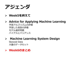 アジェンダ
 Week5を終えて
 Advice for Applying Machine Learning
学習アルゴリズムの評価
学習した仮説の評価
モデル選択問題
バイアスとバリアンス
 Machine Learning System Design
Skewed Data
大量のデータセット
 Week6のまとめ
 