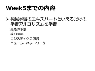 Week5までの内容
 機械学習のエキスパートといえるだけの
学習アルゴリズムを学習
最急降下法
線形回帰
ロジスティクス回帰
ニューラルネットワーク
 